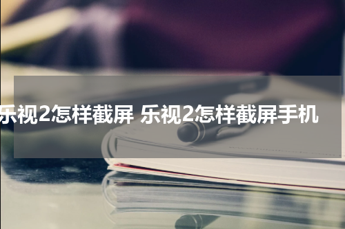 乐视2怎样截屏 乐视2怎样截屏手机