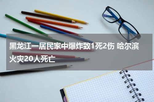 黑龙江一居民家中爆炸致1死2伤 哈尔滨火灾20人死亡