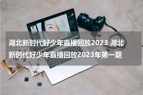 湖北新时代好少年直播回放2023 湖北新时代好少年直播回放2023年第一期