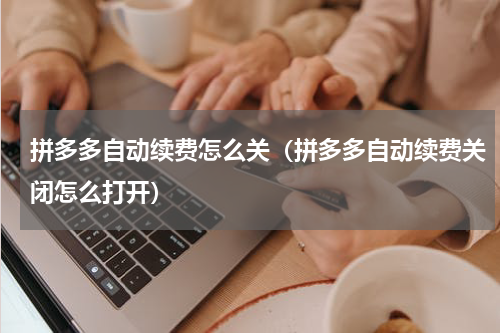 拼多多自动续费怎么关（拼多多自动续费关闭怎么打开）