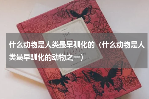 什么动物是人类最早驯化的（什么动物是人类最早驯化的动物之一）