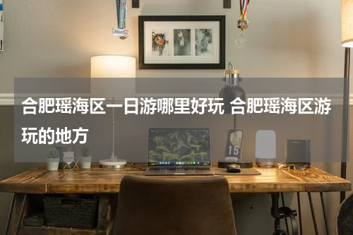合肥瑶海区一日游哪里好玩 合肥瑶海区游玩的地方