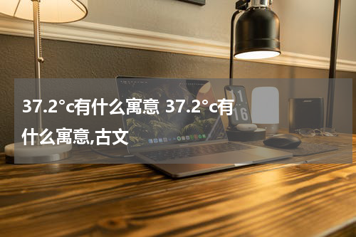 37.2°c有什么寓意 37.2°c有什么寓意,古文