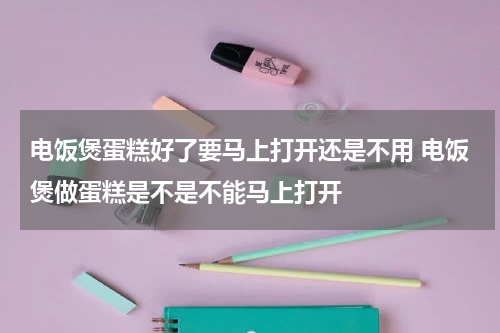 电饭煲蛋糕好了要马上打开还是不用 电饭煲做蛋糕是不是不能马上打开