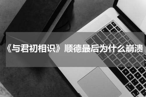 《与君初相识》顺德最后为什么崩溃