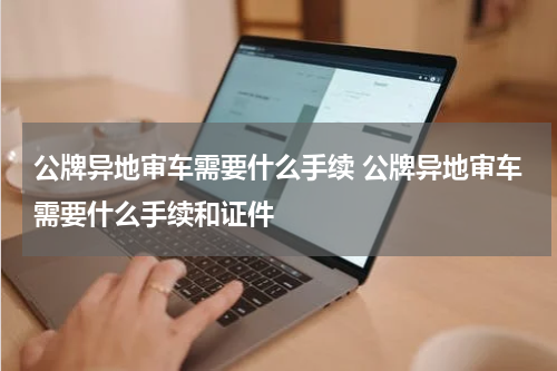 公牌异地审车需要什么手续 公牌异地审车需要什么手续和证件
