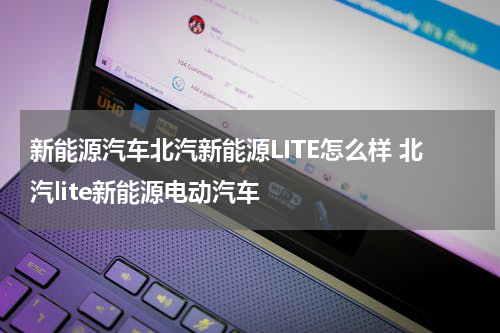 新能源汽车北汽新能源LITE怎么样 北汽lite新能源电动汽车