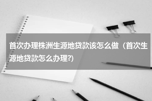 首次办理株洲生源地贷款该怎么做（首次生源地贷款怎么办理?）