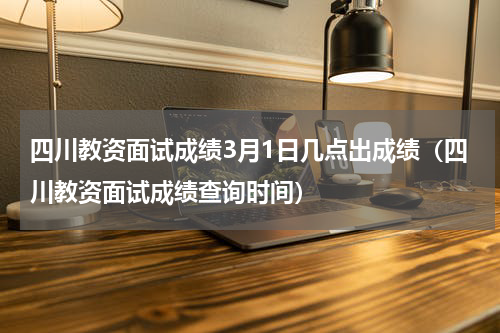 四川教资面试成绩3月1日几点出成绩（四川教资面试成绩查询时间）