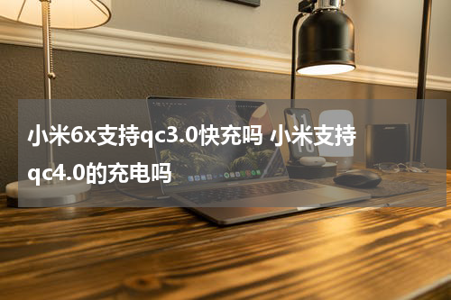 小米6x支持qc3.0快充吗 小米支持qc4.0的充电吗