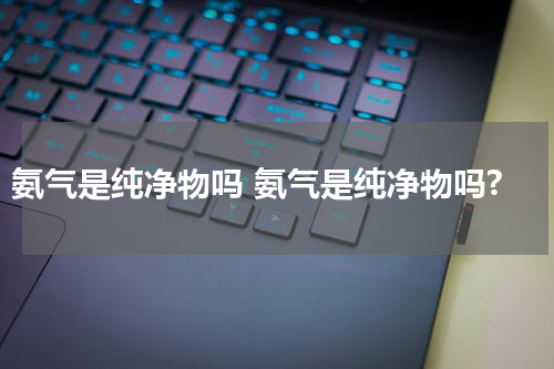 氨气是纯净物吗 氨气是纯净物吗?