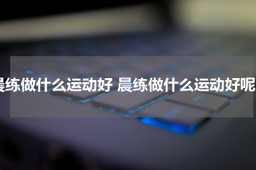 晨练做什么运动好 晨练做什么运动好呢