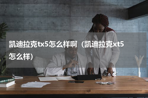 凯迪拉克tx5怎么样啊（凯迪拉克xt5怎么样）