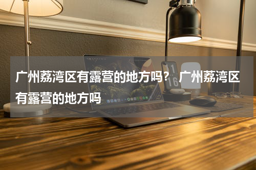 广州荔湾区有露营的地方吗？ 广州荔湾区有露营的地方吗
