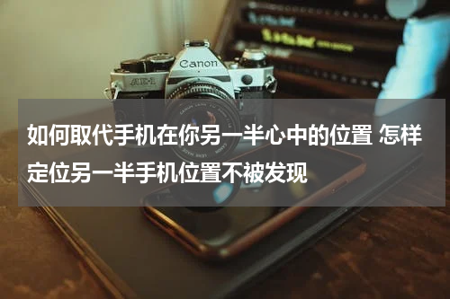 如何取代手机在你另一半心中的位置 怎样定位另一半手机位置不被发现
