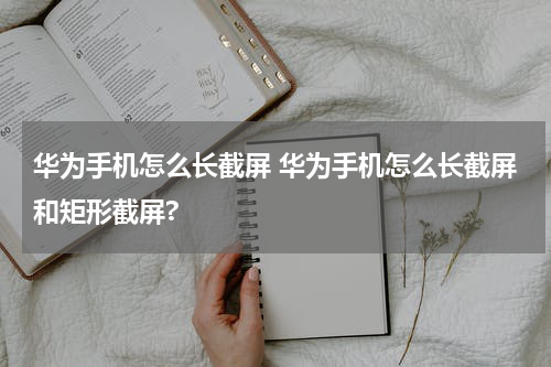 华为手机怎么长截屏 华为手机怎么长截屏和矩形截屏?