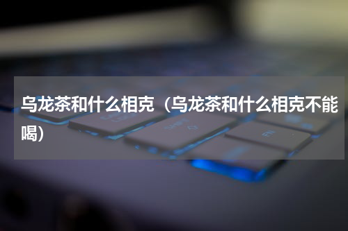 乌龙茶和什么相克（乌龙茶和什么相克不能喝）