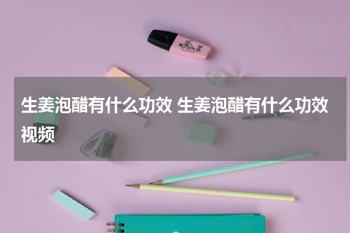 生姜泡醋有什么功效 生姜泡醋有什么功效视频