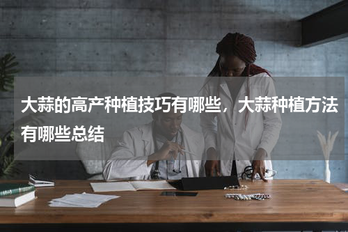 大蒜的高产种植技巧有哪些，大蒜种植方法有哪些总结