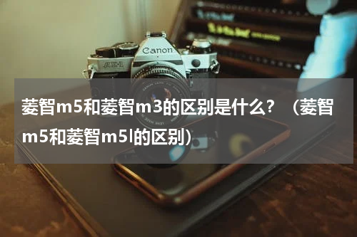 菱智m5和菱智m3的区别是什么？（菱智m5和菱智m5l的区别）