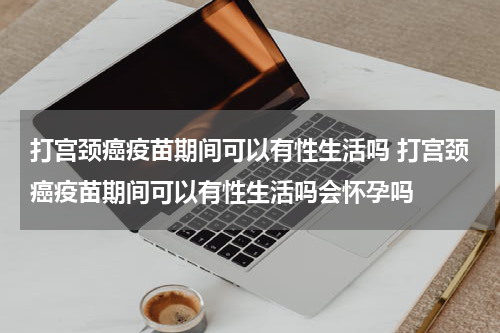 打宫颈癌疫苗期间可以有性生活吗 打宫颈癌疫苗期间可以有性生活吗会怀孕吗