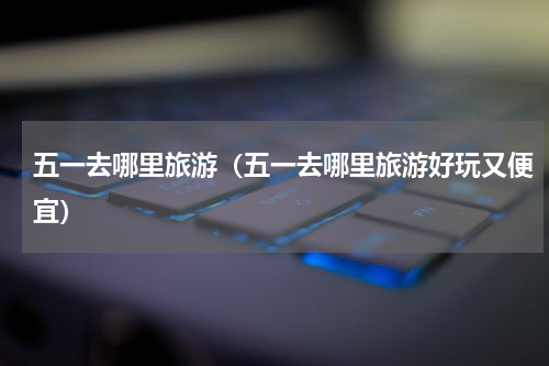 五一去哪里旅游（五一去哪里旅游好玩又便宜）