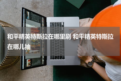 和平精英特斯拉在哪里刷 和平精英特斯拉在哪儿抽
