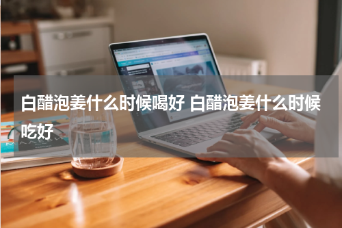 白醋泡姜什么时候喝好 白醋泡姜什么时候吃好