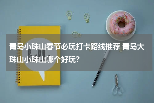 青岛小珠山春节必玩打卡路线推荐 青岛大珠山小珠山哪个好玩?
