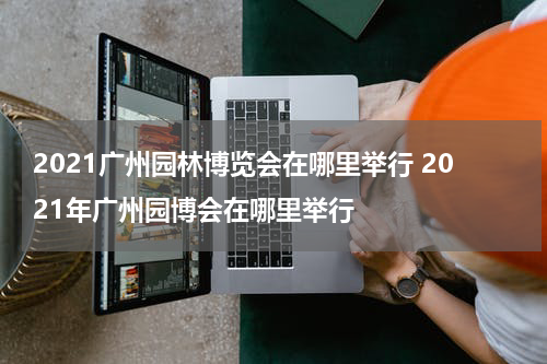 2021广州园林博览会在哪里举行 2021年广州园博会在哪里举行