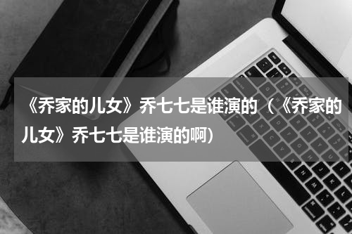 《乔家的儿女》乔七七是谁演的（《乔家的儿女》乔七七是谁演的啊）