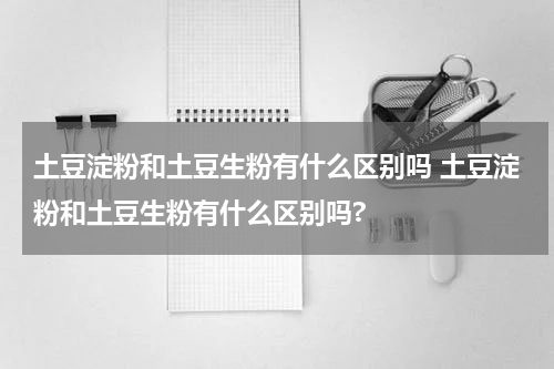 土豆淀粉和土豆生粉有什么区别吗 土豆淀粉和土豆生粉有什么区别吗?