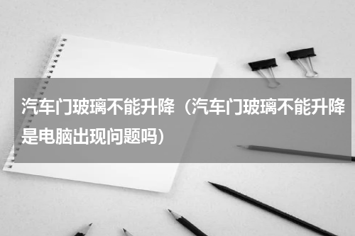 汽车门玻璃不能升降（汽车门玻璃不能升降是电脑出现问题吗）