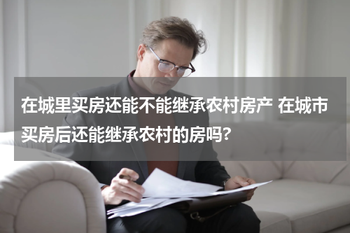 在城里买房还能不能继承农村房产 在城市买房后还能继承农村的房吗?
