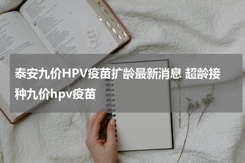 泰安九价HPV疫苗扩龄最新消息 超龄接种九价hpv疫苗