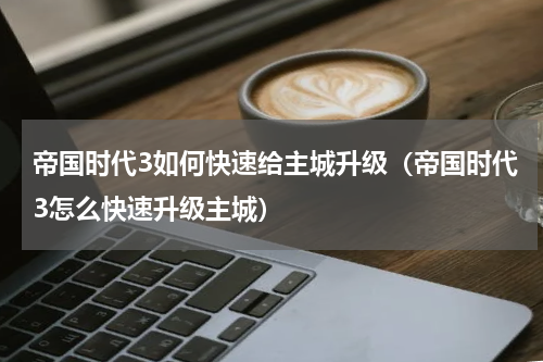 帝国时代3如何快速给主城升级（帝国时代3怎么快速升级主城）