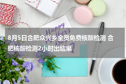 8月5日合肥众兴乡全员免费核酸检测 合肥核酸检测2小时出结果