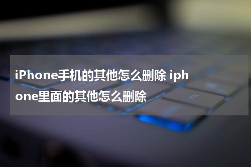 iPhone手机的其他怎么删除 iphone里面的其他怎么删除