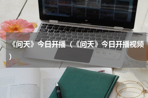 《问天》今日开播（《问天》今日开播视频）