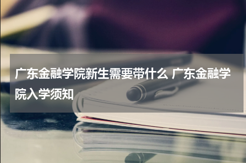 广东金融学院新生需要带什么 广东金融学院入学须知
