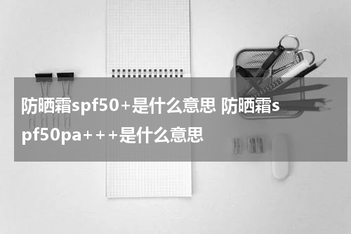 防晒霜spf50+是什么意思 防晒霜spf50pa+++是什么意思