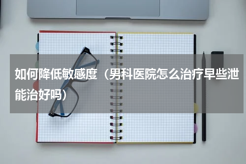如何降低敏感度（男科医院怎么治疗早些泄能治好吗）