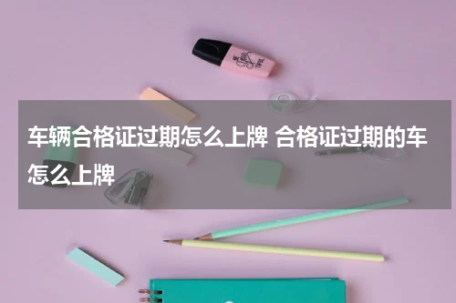 车辆合格证过期怎么上牌 合格证过期的车怎么上牌