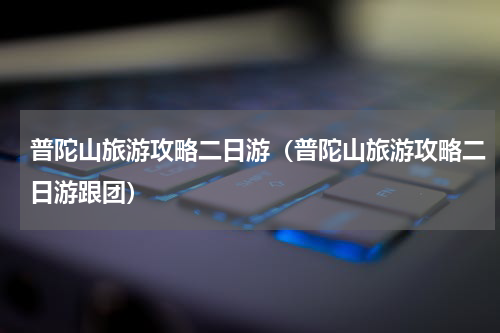 普陀山旅游攻略二日游（普陀山旅游攻略二日游跟团）