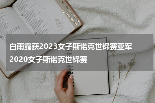 白雨露获2023女子斯诺克世锦赛亚军 2020女子斯诺克世锦赛