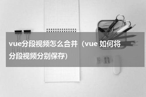 vue分段视频怎么合并（vue 如何将分段视频分别保存）
