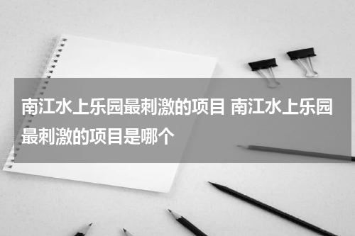南江水上乐园最刺激的项目 南江水上乐园最刺激的项目是哪个