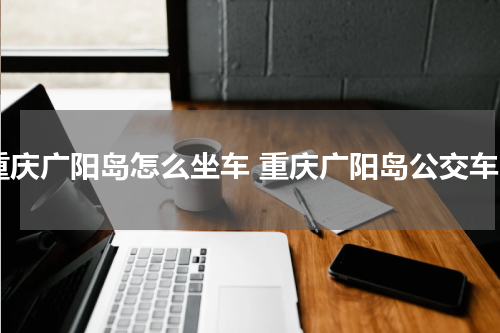 重庆广阳岛怎么坐车 重庆广阳岛公交车