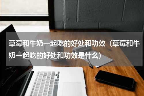草莓和牛奶一起吃的好处和功效（草莓和牛奶一起吃的好处和功效是什么）