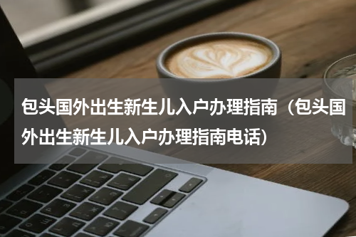 包头国外出生新生儿入户办理指南（包头国外出生新生儿入户办理指南电话）